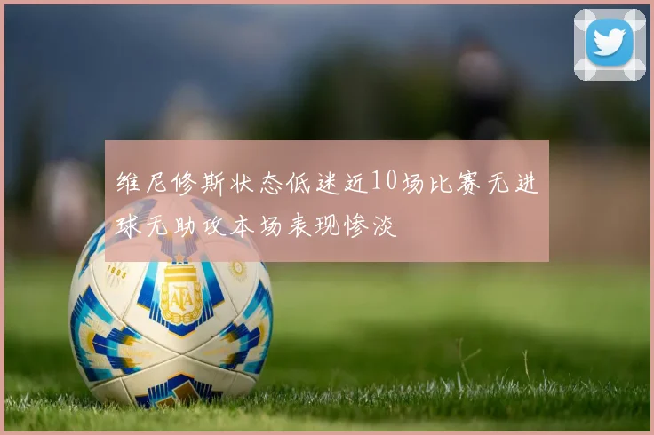 维尼修斯状态低迷近10场比赛无进球无助攻本场表现惨淡