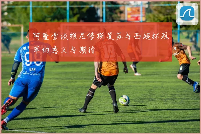 阿隆索谈维尼修斯复苏与西超杯冠军的意义与期待