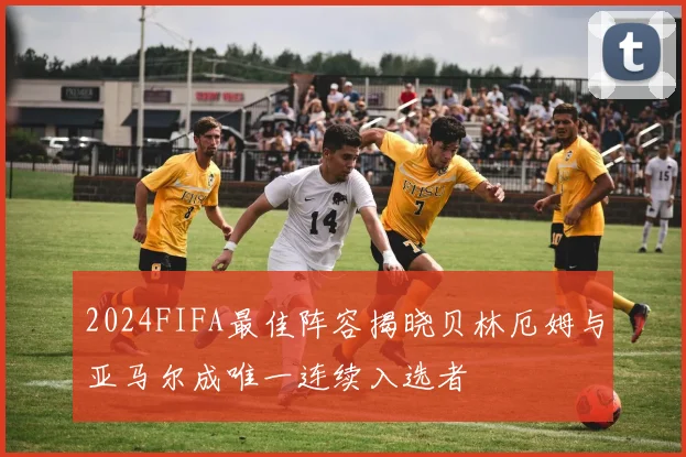 2024FIFA最佳阵容揭晓贝林厄姆与亚马尔成唯一连续入选者