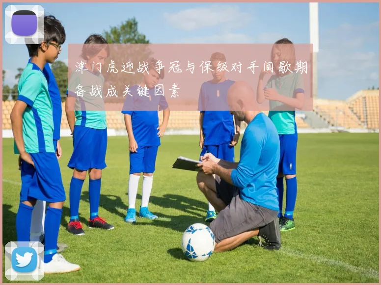 津门虎迎战争冠与保级对手间歇期备战成关键因素