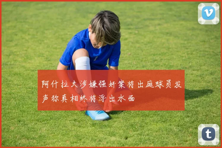 阿什拉夫涉嫌强奸案将出庭球员发声称真相终将浮出水面