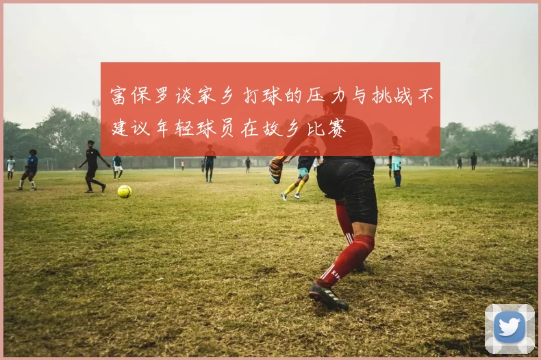 富保罗谈家乡打球的压力与挑战不建议年轻球员在故乡比赛