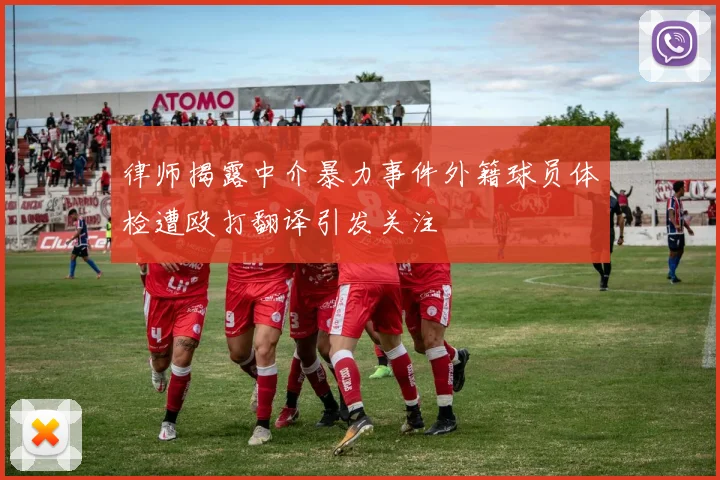 律师揭露中介暴力事件外籍球员体检遭殴打翻译引发关注