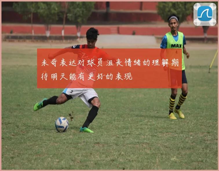 米奇表达对球员沮丧情绪的理解期待明天能有更好的表现