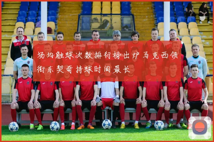 场均触球次数排行榜出炉马克西领衔东契奇持球时间最长
