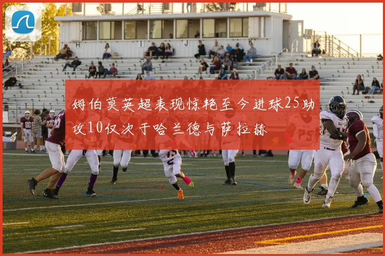 姆伯莫英超表现惊艳至今进球25助攻10仅次于哈兰德与萨拉赫