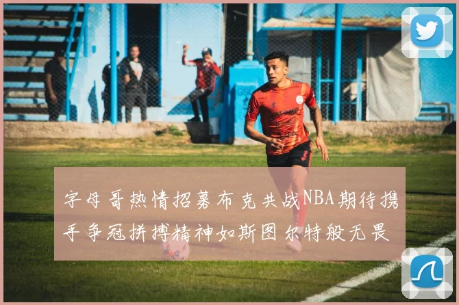 字母哥热情招募布克共战NBA期待携手争冠拼搏精神如斯图尔特般无畏