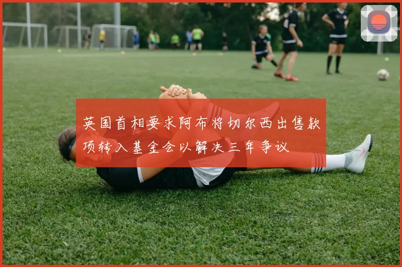 英国首相要求阿布将切尔西出售款项转入基金会以解决三年争议
