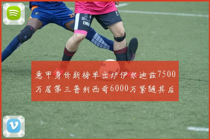 意甲身价新榜单出炉伊尔迪兹7500万居第三普利西奇6000万紧随其后