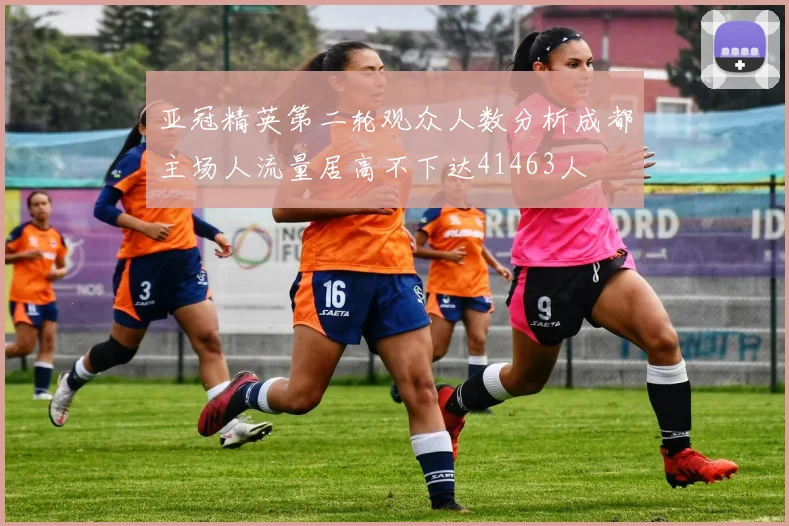 亚冠精英第二轮观众人数分析成都主场人流量居高不下达41463人