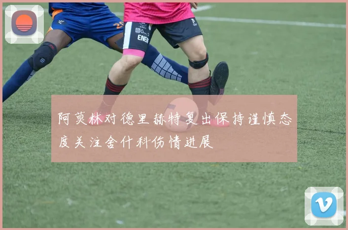 阿莫林对德里赫特复出保持谨慎态度关注舍什科伤情进展