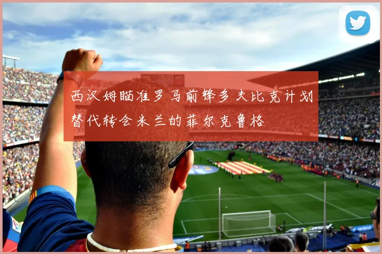 西汉姆瞄准罗马前锋多夫比克计划替代转会米兰的菲尔克鲁格