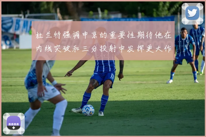 杜兰特强调申京的重要性期待他在内线突破和三分投射中发挥更大作用