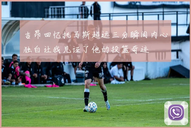吉昂回忆托马斯超远三分瞬间内心独白让我见证了他的投篮奇迹