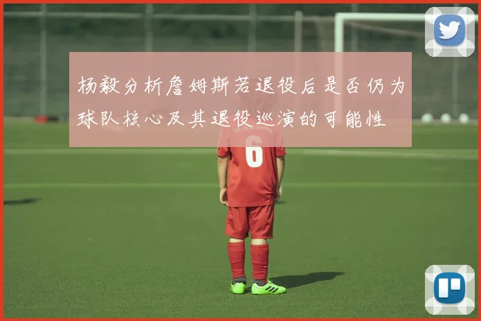 杨毅分析詹姆斯若退役后是否仍为球队核心及其退役巡演的可能性