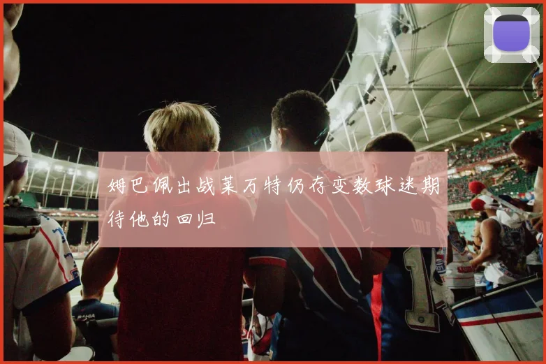 姆巴佩出战莱万特仍存变数球迷期待他的回归