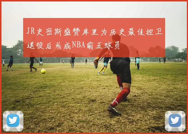 JR史密斯盛赞库里为历史最佳控卫退役后或成NBA前五球员