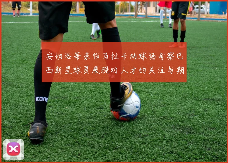 安切洛蒂亲临马拉卡纳球场考察巴西新星球员展现对人才的关注与期待
