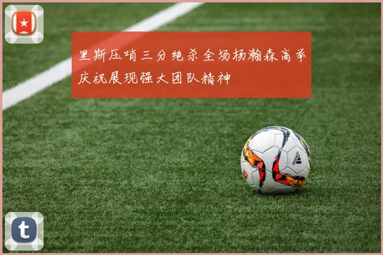 里斯压哨三分绝杀全场杨瀚森高举庆祝展现强大团队精神