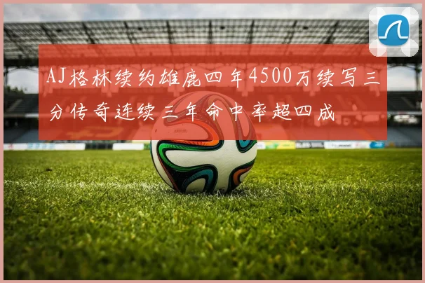 AJ格林续约雄鹿四年4500万续写三分传奇连续三年命中率超四成