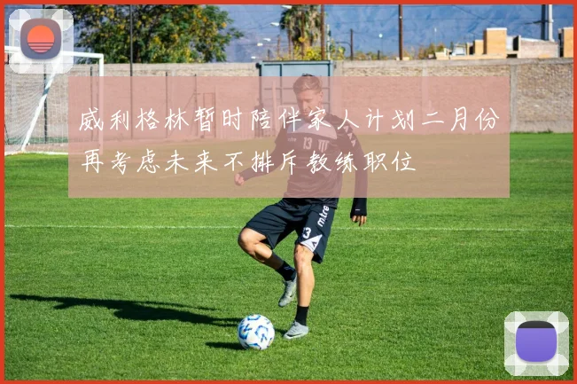 威利格林暂时陪伴家人计划二月份再考虑未来不排斥教练职位