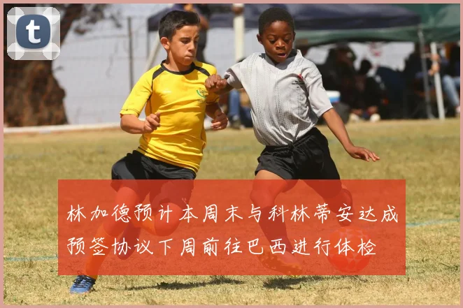 林加德预计本周末与科林蒂安达成预签协议下周前往巴西进行体检