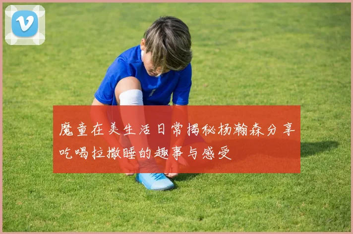 魔童在美生活日常揭秘杨瀚森分享吃喝拉撒睡的趣事与感受