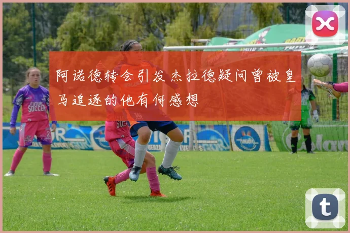 阿诺德转会引发杰拉德疑问曾被皇马追逐的他有何感想