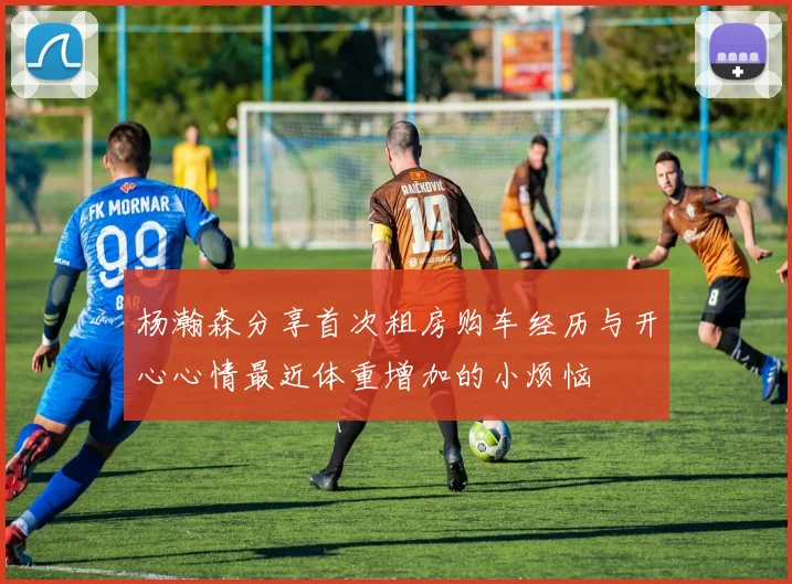 杨瀚森分享首次租房购车经历与开心心情最近体重增加的小烦恼