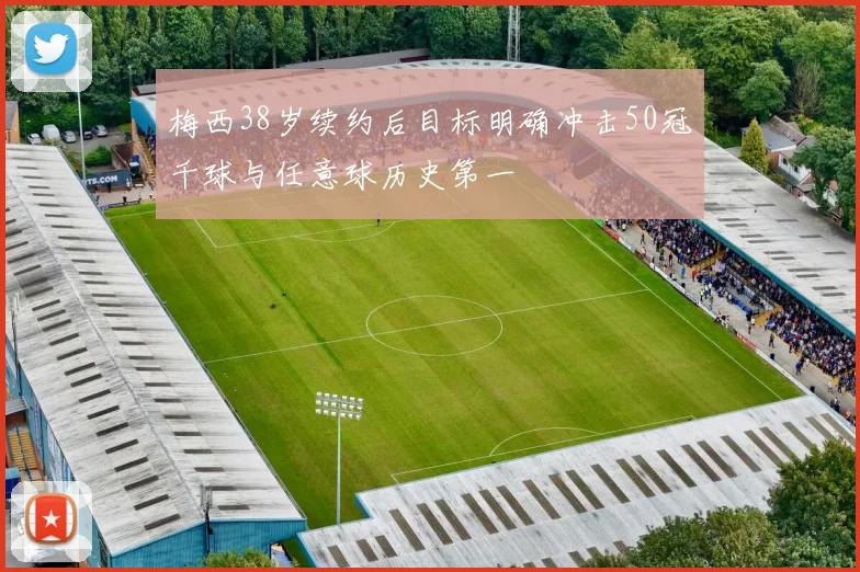 梅西38岁续约后目标明确冲击50冠千球与任意球历史第一